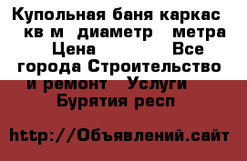 Купольная-баня-каркас 12 кв.м. диаметр 4 метра  › Цена ­ 32 000 - Все города Строительство и ремонт » Услуги   . Бурятия респ.